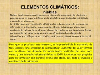 ELEMENTOS CLIMÁTICOS:
nieblas
Niebla: fenómeno atmosférico que consiste en la suspensión de diminutas
gotas de agua en la parte inferior de la atmósfera, que limitan las visibilidad a
menos de un kilómetro.
La niebla tiene una constitución idéntica a las nubes acuosas, de las cuales se
diferencia en suformación, mientras estas últimas lo hacen por elevación y
enfriamiento del aire hasta alcanzar el nivel de condensación, la niebla se forma
por aumento del vapor de agua o por su enfriamiento hasta llegar a la
saturación; y en el lugar de su creación, están, más o menos, en contacto con el
suelo.
Para que se produzca este meteoro, es imprescindible la existencia de
tres factores, una inversión de temperatura -aumento del valor térmico
con la altura- que dificulte los movimientos verticales del aire, poco
viento y una humedad relativa próxima al 100%. Las épocas mas propicias
para su formación son durante el final del otoño, casi todo el invierno y
comienzo de la primavera
 