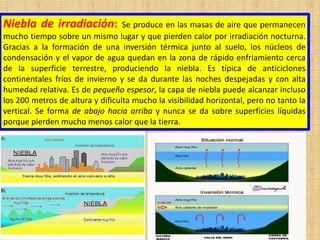 Niebla de irradiación: Se produce en las masas de aire que permanecen
mucho tiempo sobre un mismo lugar y que pierden calor por irradiación nocturna.
Gracias a la formación de una inversión térmica junto al suelo, los núcleos de
condensación y el vapor de agua quedan en la zona de rápido enfriamiento cerca
de la superficie terrestre, produciendo la niebla. Es típica de anticiclones
continentales fríos de invierno y se da durante las noches despejadas y con alta
humedad relativa. Es de pequeño espesor, la capa de niebla puede alcanzar incluso
los 200 metros de altura y dificulta mucho la visibilidad horizontal, pero no tanto la
vertical. Se forma de abajo hacia arriba y nunca se da sobre superficies líquidas
porque pierden mucho menos calor que la tierra.
 
