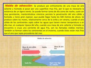 Niebla de advección: Se produce por enfriamiento de una masa de aire
caliente y húmeda al pasar por una superficie muy fría, por lo que es necesario la
existencia de un ligero viento. Se puede formar tanto de día como de noche, suele ser
muy persistente, manteniéndose mientras persista la penetración del aire cálido y
húmedo, y tiene gran espesor, que puede llegar hasta los 500 metros de altura. Se
produce sobre los mares, relativamente cerca de la orilla y en verano, cuando el aire
cálido de los continentes sopla sobre las aguas que tienen menor temperatura o en
alta mar, en cualquier época del año, cuando una masa de aire caliente y húmeda se
encuentra o cruza una corriente de agua fría, son las llamadas nieblas marinas.
También se forman sobre los continentes en el invierno, cuando éstos están más fríos
que el aire que sopla procedente del mar.
 