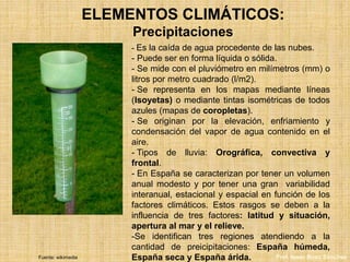 ELEMENTOS CLIMÁTICOS:
Precipitaciones
- Es la caída de agua procedente de las nubes.
- Puede ser en forma líquida o sólida.
- Se mide con el pluviómetro en milímetros (mm) o
litros por metro cuadrado (l/m2).
- Se representa en los mapas mediante líneas
(Isoyetas) o mediante tintas isométricas de todos
azules (mapas de coropletas).
- Se originan por la elevación, enfriamiento y
condensación del vapor de agua contenido en el
aire.
- Tipos de lluvia: Orográfica, convectiva y
frontal.
- En España se caracterizan por tener un volumen
anual modesto y por tener una gran variabilidad
interanual, estacional y espacial en función de los
factores climáticos. Estos rasgos se deben a la
influencia de tres factores: latitud y situación,
apertura al mar y el relieve.
-Se identifican tres regiones atendiendo a la
cantidad de preicipitaciones: España húmeda,
España seca y España árida.Fuente: wikimedia Prof. Isaac Buzo Sánchez
 