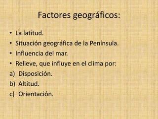 Factores geográficos:
• La latitud.
• Situación geográfica de la Península.
• Influencia del mar.
• Relieve, que influye en el clima por:
a) Disposición.
b) Altitud.
c) Orientación.
 