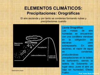 ELEMENTOS CLIMÁTICOS:
Precipitaciones: Orográficas
El aire asciende y por tanto se condensa formando nubes y
precipitaciones cuando
Lluvia Orográfica:
Las masas de aire
húmedas se encuentran
con una cordillera viéndose
en la obligación de
elevarse para
sobrepasarla. En este
ascenso, el vapor de agua
se condensa,
produciéndose
precipitaciones en la ladera
de barlovento, siendo la
ladera de Sotavento un
lugar seco, pues el aire ya
baja sin humedad. Efecto
Foëhn
Elaboración propia
Prof. Isaac Buzo Sánchez
 