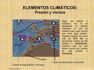 ELEMENTOS CLIMÁTICOS:
Presión y vientos
Mapa del tiempo o
isobárico, en el se
representa la presión
mediante el uso de
isobaras que unen puntos
que tiene igual presión.
Aquellos lugares que tiene
más de 1013 mb se
denominan centros de alta
presión o anticiclones,
mientras que los que
tienen menos son centros
de baja presión o
borrascas.
Isobara
Centro de alta presión o anticiclón
Centro de baja presión o borrasca
Fuente: elmundo.es Prof. Isaac Buzo Sánchez
 
