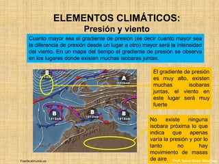 ELEMENTOS CLIMÁTICOS:
Presión y viento
Cuanto mayor sea el gradiente de presión (es decir cuanto mayor sea
la diferencia de presión desde un lugar a otro) mayor será la intensidad
del viento. En un mapa del tiempo el gradiente de presión se observa
en los lugares donde existen muchas isobaras juntas.
El gradiente de presión
es muy alto, existen
muchas isobaras
juntas, el viento en
este lugar será muy
fuerte
No existe ninguna
isobara próxima lo que
indica que apenas
varía la presión y por lo
tanto no hay
movimiento de masas
de aireFuente:elmundo.es Prof. Isaac Buzo Sánchez
 
