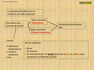Dominios bioclimáticos españoles
La presión atmosférica no es
uniforme en todo el planeta
Hay centros de……
“centros de acción”
Altas presiones
Anticiclones
Bajas presiones
Ciclones o borrascas
Temporales/estacionales
Fijos
No son estáticos:
• Giran
• Se mueven
• Se interrelacionan  viento (parte de los A y va a las B, para
compensar la diferente presión
Causas:
 Diferentes
temperaturas
 Factores
dinámicos
 Etc.
 