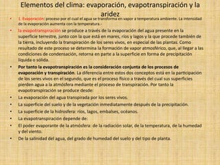 Elementos del clima: evaporación, evapotranspiración y la
aridez• 1. Evaporación: proceso por el cual el agua se transforma en vapor a temperatura ambiente. La intensidad
de la evaporación aumenta con la temperatura.-
• la evapotranspiración se produce a través de la evaporación del agua presente en la
superficie terrestre, junto con la que está en mares, ríos y lagos y la que procede también de
la tierra, incluyendo la transpiración de los seres vivos, en especial de las plantas. Como
resultado de este proceso se determina la formación de vapor atmosférico, que, al llegar a las
condiciones de condensación, retorna en parte a la superficie en forma de precipitación
líquida o sólida.
• Por tanto la evapotranspiración es la consideración conjunta de los procesos de
evaporación y transpiración. La diferencia entre estos dos conceptos está en la participación
de los seres vivos en el segundo, que es el proceso físico a través del cual sus superficies
pierden agua a la atmósfera mediante el proceso de transpiración. Por tanto la
evapotranspiración se produce desde:
• La evaporación del agua transpirada por los seres vivos.
• La superficie del suelo y de la vegetación inmediatamente después de la precipitación.
• La superficie de la hidrosfera: ríos, lagos, embalses, océanos.
• La evapotranspiración depende de:
• El poder evaporante de la atmósfera: de la radiación solar, de la temperatura, de la humedad
y del viento.
• De la salinidad del agua, del grado de humedad del suelo y del tipo de planta.
 