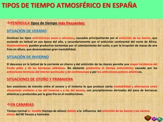 SITUACIONES METEOROLÓGICAS TÍPICAS EN ESPAÑA
PENÍNSULA tipos de tiempo más frecuentes:
SITUACIÓN DE VERANO
Dominan los tipos anticiclónicos secos y calurosos, causados principalmente por el anticiclón de las Azores, que
asciende en latitud en esa época del año, y secundariamente por el anticiclón continental del norte de África.
Ocasionalmente pueden producirse tormentas por el calentamiento del suelo, o por la irrupción de masas de aire
frías en altura, que desencadenan gran inestabilidad.
SITUACIÓN DE INVIERNO
El descenso en la latitud de la corriente en chorro y del anticiclón de las Azores permite una mayor incidencia del
frente polar y de las borrascas atlánticas. No obstante predomina el tiempo anticiclónico causado por los
anticiclones térmicos del interior peninsular y de centroeuropa y por los anticiclones polares atlánticos.
SITUACIONES DE OTOÑO Y PRIMAVERA
Son estaciones de tránsito entre el verano y el invierno lo que produce cierta inestabilidad y alternancia entre
situaciones similares a las del invierno y a las del verano, con precipitaciones derivadas del paso de borrascas
atlánticas y producidas por la gota fría en el mediterráneo.
TIPOS DE TIEMPO ATMOSFÉRICO EN ESPAÑA
EN CANARIAS:
Tiempo normal es estable (tiempo de alisios) debido a la influencia del anticiclón de las Azores y los vientos
alisios del NE frescos y húmedos
 