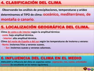 4. CLASIFICACIÓN DEL CLIMA.
- Observando los análisis de precipitaciones, temperaturas y aridez
determinamos el TIPO de clima: oceánico, mediterráneo, de
montaña o canario.
5. LOCALIZACIÓN GEOGRÁFICA DEL CLIMA.
Clima de costa o de interior según la amplitud térmica:
· costa: baja amplitud térmica.
· Interior: alta amplitud térmica.
Clima del norte de España o del sur según las temperaturas de invierno y verano:
· Norte: inviernos fríos y veranos suaves.
· Sur: inviernos suaves y veranos calurosos.
6. INFLUENCIA DEL CLIMA EN EL MEDIO
ANALIZAR la influencia del clima en aspectos como: vegetación, ríos, suelos, actividades
humanas (lo estudiaréis en los temas siguientes). …
 