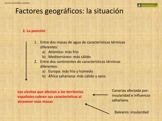 Dominios bioclimáticos españoles
Factores geográficos: la situación
2. La posición
1. Entre dos masas de agua de características térmicas
diferentes:
a) Atlántico: más frío
b) Mediterráneo: más cálido
2. Entre dos continentes de características térmicas
diferentes:
a) Europa: más frío y húmedo
b) África sahariana: más cálido y seco.
Canarias afectada por:
insularidad e influencia
sahariana.
Los vientos que afectan a los territorios
españoles cobran sus características al
atravesar esas masas
Baleares: insularidad
 