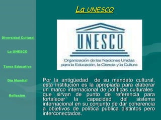 La  UNESCO   Por la antigüedad  de su mandato cultural, esta institución es la apropiada para elaborar un marco internacional de políticas culturales  que sirvan de punto de referencia para fortalecer la capacidad del sistema internacional en su conjunto de dar coherencia a objetivos de política pública distintos pero interconectados. 