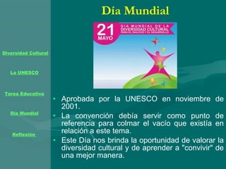 Día Mundial Aprobada por la UNESCO en noviembre de 2001. La convención debía servir como punto de referencia para colmar el vacío que existía en relación a este tema. Este Día nos brinda la oportunidad de valorar la diversidad cultural y de aprender a "convivir" de una mejor manera.  