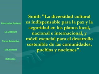 Smith "La diversidad cultural es indispensable para la paz y la seguridad en los planos local, nacional e internacional, y móvil esencial para el desarrollo sostenible de las comunidades, pueblos y naciones".  