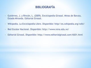 BIBLIOGRAFÍA
- Gutiérrez, J. y Rincón, L. (2009). Enciclopedia Girasol. Minas de Baruta,
Estado Miranda. Editorial Girasol.
- Wikipedia. La Enciclopedia Libre. Disponible: http//es.wikipedia.org/wiki/
- Red Escolar Nacional. Disponible: http://www.rena.edu.ve/
- Editorial Girasol. Disponible: http://www.editorialgirasol.com/6S01.html
 