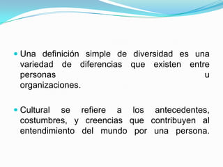 Una definición simple de diversidad es unavariedad de diferencias que existen entre personas uorganizaciones. Cultural se refiere a los antecedentes,costumbres, y creencias que contribuyen alentendimiento del mundo por una persona.