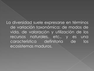 La diversidad suele expresarse en términos de variación taxonómica: de modos de vida, de valoración y utilización de los recursos naturales, etc., y es una característica definitoria de los ecosistemas maduros. 