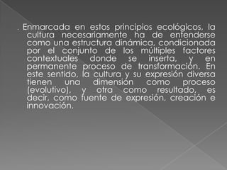 . Enmarcada en estos principios ecológicos, la cultura necesariamente ha de entenderse como una estructura dinámica, condicionada por el conjunto de los múltiples factores contextuales donde se inserta, y en permanente proceso de transformación. En este sentido, la cultura y su expresión diversa tienen una dimensión como proceso (evolutivo), y otra como resultado, es decir, como fuente de expresión, creación e innovación.