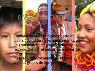 DIVERSIDAD CULTURAL Colombia ocupa el décimo puesto en diversidad cultural, ya que contamos con un gran número de grupos indígenas reconocidos por el gobierno, además de los grupos de mestizos, afrocolombianos, blancosy algunos grupos de inmigrantes. 