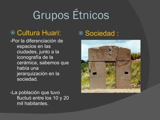 Grupos Étnicos Cultura Huari: -Por la diferenciación de espacios en las ciudades, junto a la iconografía de la cerámica, sabemos que había una jerarquización en la sociedad.  -La población que tuvo fluctuó entre los 10 y 20 mil habitantes. Sociedad : 