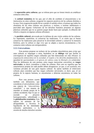 - la separación entre culturas, que se toleran pero que no tienen interés en establecer
contactos entre ellas.

- la actitud romántica de los que, por el afán de combatir el etnocentrismo y no
inmiscuirse en otras culturas, exageran los aspectos positivos de las culturas distintas a
la suya. Esta exageración puede llevar a perder el sentido crítico, al pensar que todos los
elementos de las otras culturas son positivos, e incluso, a mostrar indiferencia o
pasividad ante algunas violaciones de los derechos humanos presentes en algunas
prácticas culturales que no se quieren juzgar desde fuera (por ejemplo, la ablación del
clítoris a mujeres en algunas culturas africanas).

- la parálisis cultural, provocada por la defensa de una visión estática de las culturas.
Lo importante, mantienen, es conservar las tradiciones. Y es cierto que es bueno
conservar las tradiciones para preservar la diversidad cultural y conservar la memoria
histórica, pero la cultura es algo vivo que se adapta a nuevas circunstancias y los
contactos entre culturas son enriquecedores.
3.3.3. Universalismo.
        Esta postura propone un rechazo de las actitudes etnocéntricas para evitar que
unas culturas se impongan a otras, basándose en un diálogo real que facilite la
convergencia de aquellos rasgos culturales que han demostrado ser más eficaces: la
organización democrática de la sociedad, el respeto a los derechos fundamentales, la
igualdad de oportunidades o el aprecio de valores como la libertad o la solidaridad.
Para los defensores de esta postura, estos rasgos merecerían convertirse en rasgos
universales, es decir, extenderse a todas las culturas. Pero esto no significa que las
características propias de cada pueblo deban desaparecer, ya que, si así ocurriera, nos
veríamos privados de una gran riqueza cultural. Se opone también al relativismo
cultural, pues considera que hay rasgos culturales universales; es decir, que, al ser
propios de la especie humana, se encontrarían o deberían encontrarse en todas las
culturas.

        Pero esta postura cuenta
también con detractores, que
consideran el universalismo como
una especie de “etnocentrismo
camuflado” y una manera de
entender el mundo propia de la
cultura occidental, bajo la que se
esconde        un         proyecto
homogeneizador, subordinado a
la globalización económica. Esto
supone un aumento de las
desigualdades y favorece la
liquidación de las identidades
culturales particulares y la
erosión de muchos derechos sociales.




                                                                                        10
 