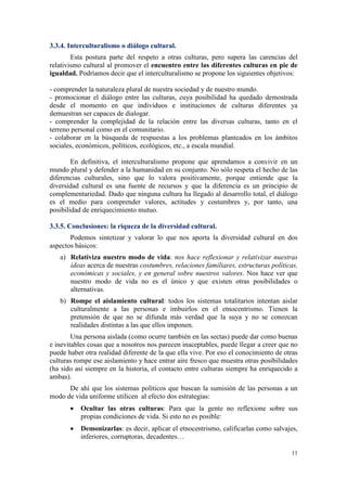 3.3.4. Interculturalismo o diálogo cultural.
        Esta postura parte del respeto a otras culturas, pero supera las carencias del
relativismo cultural al promover el encuentro entre las diferentes culturas en pie de
igualdad. Podríamos decir que el interculturalismo se propone los siguientes objetivos:

- comprender la naturaleza plural de nuestra sociedad y de nuestro mundo.
- promocionar el diálogo entre las culturas, cuya posibilidad ha quedado demostrada
desde el momento en que individuos e instituciones de culturas diferentes ya
demuestran ser capaces de dialogar.
- comprender la complejidad de la relación entre las diversas culturas, tanto en el
terreno personal como en el comunitario.
- colaborar en la búsqueda de respuestas a los problemas planteados en los ámbitos
sociales, económicos, políticos, ecológicos, etc., a escala mundial.

        En definitiva, el interculturalismo propone que aprendamos a convivir en un
mundo plural y defender a la humanidad en su conjunto. No sólo respeta el hecho de las
diferencias culturales, sino que lo valora positivamente, porque entiende que la
diversidad cultural es una fuente de recursos y que la diferencia es un principio de
complementariedad. Dado que ninguna cultura ha llegado al desarrollo total, el diálogo
es el medio para comprender valores, actitudes y costumbres y, por tanto, una
posibilidad de enriquecimiento mutuo.

3.3.5. Conclusiones: la riqueza de la diversidad cultural.
       Podemos sintetizar y valorar lo que nos aporta la diversidad cultural en dos
aspectos básicos:
   a) Relativiza nuestro modo de vida: nos hace reflexionar y relativizar nuestras
      ideas acerca de nuestras costumbres, relaciones familiares, estructuras políticas,
      económicas y sociales, y en general sobre nuestros valores. Nos hace ver que
      nuestro modo de vida no es el único y que existen otras posibilidades o
      alternativas.
   b) Rompe el aislamiento cultural: todos los sistemas totalitarios intentan aislar
      culturalmente a las personas e imbuirlos en el etnocentrismo. Tienen la
      pretensión de que no se difunda más verdad que la suya y no se conozcan
      realidades distintas a las que ellos imponen.
        Una persona aislada (como ocurre también en las sectas) puede dar como buenas
e inevitables cosas que a nosotros nos parecen inaceptables, puede llegar a creer que no
puede haber otra realidad diferente de la que ella vive. Por eso el conocimiento de otras
culturas rompe ese aislamiento y hace entrar aire fresco que muestra otras posibilidades
(ha sido así siempre en la historia, el contacto entre culturas siempre ha enriquecido a
ambas).
      De ahí que los sistemas políticos que buscan la sumisión de las personas a un
modo de vida uniforme utilicen al efecto dos estrategias:
       •   Ocultar las otras culturas: Para que la gente no reflexione sobre sus
           propias condiciones de vida. Si esto no es posible:
       •   Demonizarlas: es decir, aplicar el etnocentrismo, calificarlas como salvajes,
           inferiores, corruptoras, decadentes…

                                                                                      11
 