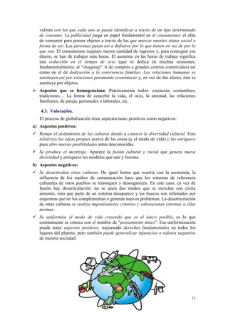 valores con los que cada uno se puede identificar a través de un tipo determinado
   de consumo. La publicidad juega un papel fundamental en el consumismo: el afán
   de consumir para poseer objetos a través de los que marcar nuestro status social o
   forma de ser. Las personas pasan así a definirse por lo que tienen en vez de por lo
   que son. El consumismo requiere mayor cantidad de ingresos y, para conseguir ese
   dinero, se han de trabajar más horas. El aumento en las horas de trabajo significa
   una reducción en el tiempo de ocio (que se dedica en muchas ocasiones,
   fundamentalmente, al "shopping": ir de compras a grandes centros comerciales) así
   como en el de dedicación a la convivencia familiar. Las relaciones humanas se
   sustituyen así por relaciones puramente económicas y, en vez de dar afecto, éste se
   sustituye por objetos.
   Aspectos que se homogeneizan. Prácticamente todos: creencias, costumbres,
   tradiciones… La forma de concebir la vida, el ocio, la amistad, las relaciones
   familiares, de pareja, personales o laborales, etc.

    4.3. Valoración.
   El proceso de globalización tiene aspectos tanto positivos como negativos:
a) Aspectos positivos:
   Rompe el aislamiento de las culturas dando a conocer la diversidad cultural. Esto
   relativiza las ideas propias acerca de las cosas (y el modo de vida) y las enriquece
   pues abre nuevas posibilidades antes desconocidas.
   Se produce el mestizaje. Aparece la fusión cultural y racial que genera nueva
   diversidad y enriquece los modelos que une y fusiona.
b) Aspectos negativos:
   Se desarticulan otras culturas. De igual forma que ocurría con la economía, la
   influencia de los medios de comunicación hace que los sistemas de referencia
   culturales de otros pueblos se trastoquen y desorganicen. En este caso, en vez de
   fusión hay desarticulación: no se unen dos modos que se mezclan con cierta
   armonía, sino que parte de un sistema desaparece y los huecos son rellenados por
   esquemas que no los complementan o generan nuevos problemas. La desarticulación
   de otras culturas se realiza imponiéndoles criterios y valoraciones externas a ellas
   mismas.
   Se uniformiza el modo de vida creyendo que es el único posible, es lo que
   comúnmente se conoce con el nombre de "pensamiento único". Esa uniformización
   puede tener aspectos positivos, mejorando derechos fundamentales en todos los
   lugares del planeta, pero también puede generalizar injusticias o valores negativos
   de nuestra sociedad.




                                                                                    13
 