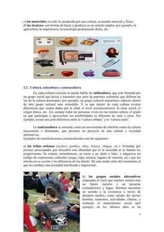 c) los materiales: es todo lo producido por una cultura, su mundo material y físico.
d) las técnicas: son formas de hacer y producir en un sentido amplio; por ejemplo, la
agricultura, la arquitectura, la tecnología propiamente dicha, etc.




2.2. Cultura, subcultura y contracultura.
        En cada cultura concreta se puede hablar de subbcultura, que está formada por
un grupo social que posee y transmite una serie de patrones culturales que difieren de
los de la cultura dominante; por ejemplo, un grupo cultural minoritario subsiste dentro
de otro grupo cultural más extendido. Y es que dentro de cada cultura existen
diferencias que vienen dadas por la edad, el nivel socioeconómico, la clase social, el
origen étnico, etc. Así, aunque todas las personas viven en esa misma cultura, el grado
en que participan y aprovechan sus posibilidades es diferente de unas a otras. Por
ejemplo, existe una gran diferencia entre la “cultura urbana” y la “cultura rural”.

        La contracultura se entiende como un movimiento de rebelión contra la cultura
mayoritaria o dominante, que presenta un proyecto de una cultura y sociedad
alternativas.
Ejemplos de manifestaciones contraculturales son las siguientes:

a) las tribus urbanas (rockers, punkies, skins, heavys, okupas, etc.), formadas por
jóvenes preocupados por descubrir una identidad que ni la sociedad ni la familia les
proporcionan. Se reúnen, normalmente, en torno a un ídolo o líder, y adquieren un
código de expresiones culturales (jerga, ropa, música, lugares de reunión, etc.) que les
orienta en su acción y les diferencia de los demás. De este modo salen del anonimato al
que les conduce una sociedad masificada e impersonal.


                                            b) los grupos sociales alternativos
                                            responden al vacío que muchos sienten ante
                                            un futuro incierto y un presente
                                            contradictorio y fugaz. Intentan encontrar
                                            un sentido a la existencia a través de
                                            distintos medios, como salidas del núcleo
                                            familiar, reuniones, actividades, charlas, y
                                            rechazan el materialismo social (por
                                            ejemplo, en los últimos años se ha

                                                                                        4
 