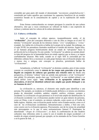 extendido por gran parte del mundo el denominado “movimiento antiglobalización”,
constituido por todos aquellos que cuestionan los supuestos beneficios de un modelo
económico basado en la concentración de capital y en la explotación del medio
ambiente).

        Estas formas contraculturales no siempre persiguen la creación de una cultura
alternativa, sino que a veces constituyen un vehículo de huida o una expresión de
rechazo y malestar ante los valores de la cultura dominante.

2.3. Cultura y civilización.

        Junto al concepto de cultura aparece, inseparablemente unido, el de
“civilización”. ¿Son dos conceptos diferentes o uno de ellos se integra en el otro? El
término “civilización” procede de los términos latinos “civis” (ciudadano) y “civitas”
(ciudad). Así, hablar de civilización es hablar de lo propio de la ciudad. Sin embargo, en
el siglo XVIII, los pensadores ilustrados modifican el sentido del término. Según ellos,
el ser humano progresa históricamente desde un estado de “salvajismo” hacia la
perfección de la civilización. En este sentido, “civilización” no admite un sentido plural:
se trata del progreso de la humanidad hacia un estado superior que se desea y se espera
confiadamente alcanzar. Más tarde, cuando en el siglo XIX la curiosidad por las
diferentes culturas lleva a reconocer en cada grupo humano una civilización propia más
o menos rica o antigua, este concepto se pluraliza, permitiendo hablar de
“civilizaciones”.

       Actualmente, se habla de “civilización” en distintos sentidos, pero el más común
consiste en considerarla como la síntesis de los rasgos más generales a los que ha
llegado un conjunto de culturas que guardan una relación entre sí. Desde esta
perspectiva, el término “cultura” tiene un sentido más particular y el de “civilización”
más global. En principio, queda claro que “civilización” es una entidad cultural y se
puede definir como sigue: “una civilización es la agrupación cultural más
abarcadora, el nivel de identidad cultural más amplio que puede distinguir a un
ser humano de otro”.

        La civilización es, entonces, el elemento más amplio para identificar a una
persona. Por ejemplo, un residente en Córdoba puede definirse a sí mismo con distintos
grados de intensidad: cordobés, andaluz, español, católico, cristiano, europeo y
occidental. La civilización a la que pertenece es el nivel más amplio de identificación: la
civilización occidental. Las civilizaciones pueden incluir un gran número de personas,
como en China, o por el contrario, un número reducido, como ocurre en el Caribe de
habla inglesa. Además, una civilización puede incluir varios Estados-nación, como es el
caso de las civilizaciones occidentales, latinoamericanas y árabes, o bien uno solo,
como ocurre con la civilización japonesa. Precisamente, uno de los temas de actualidad
más preocupantes es lo que el autor norteamericano Samuel P. Huntington ha
denominado “choque de civilizaciones”, es decir, la confrontación de dos modelos
culturales muy diferentes entre sí, como lo son el modelo de origen occidental y el
modelo de origen oriental (pensad, por ejemplo, en los atentados de las Torres Gemelas
o en la guerra de Irak…).




                                                                                         5
 