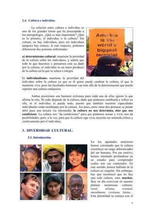 2.4. Cultura e individuo.

        La relación entre cultura e individuo es
uno de los grandes temas que ha preocupado a
los antropólogos. ¿Qué es más importante? ¿Qué
es lo primero, el individuo o la cultura? Sin
cultura, no hay individuos, pero sin individuos
tampoco hay cultura. A este respecto, podemos
diferenciar dos posturas enfrentadas:

a) determinismo cultural: mantiene la prioridad
de la cultura sobre los individuos, y señala que
todo lo que hacemos y pensamos está ya dado
por la cultura; el individuo es un mero producto
de la cultura en la que se educa e integra.

b) individualismo: mantiene la prioridad del
individuo sobre la cultura ya que es él quien puede cambiar la cultura, el que la
mantiene viva, pues las facultades humanas van más allá de la determinación que puede
suponer una cultura cualquiera.

        Ambas posiciones son bastante extremas pues cada una de ellas ignora lo que
afirma la otra. Ni todo depende de la cultura, dado que podemos cambiarla e influir en
ella, ni el individuo lo puede todo, puesto que también nuestras capacidades
individuales están moldeadas por la cultura. Así pues, entre estas dos posturas se puede
abrir paso una tercera vía intermedia: la cultura no nos determina, sino que nos
condiciona. La cultura nos “da condiciones” para que podamos actuar y vivir, nos da
posibilidades; pero, a la vez, para que la cultura siga viva, necesita ser asumida crítica y
creativamente por el individuo.

3. DIVERSIDAD CULTURAL.
    3.1. Introducción.
                                                        En los apartados anteriores
                                                        hemos constatado que la cultura
                                                        constituye un rasgo diferenciador
                                                        del ser humano. Por ese motivo,
                                                        hemos intentado profundizar en
                                                        su estudio para comprender
                                                        cuáles son sus contenidos. En
                                                        este sentido, hemos hablado de la
                                                        cultura en singular. Sin embargo,
                                                        hay que reconocer que no hay
                                                        una sola cultura, sino muchas.
                                                        Hoy en día conviven en nuestro
                                                        planeta numerosas culturas:
                                                        rural,      urbana,       oriental,
                                                        musulmana, cristiana, latina…
                                                        Esta pluralidad se conoce con el

                                                                                          6
 
