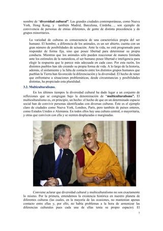nombre de “diversidad cultural”. Las grandes ciudades contemporáneas, como Nueva
York, Hong Kong, y también Madrid, Barcelona, Córdoba…, son ejemplo de
convivencia de personas de etnias diferentes, de gente de distinta procedencia y de
grupos minoritarios.

    La variedad de culturas es consecuencia de una característica propia del ser
    humano. El hombre, a diferencia de los animales, es un ser abierto, cuenta con un
    gran número de posibilidades de actuación. Ante la vida, no está programado para
    responder de forma fija, sino que posee libertad para determinar su propia
    conducta. Mientras que los animales sólo pueden reaccionar de manera limitada
    ante los estímulos de la naturaleza, el ser humano posee libertad e inteligencia para
    elegir la respuesta que le parece más adecuada en cada caso. Por esta razón, los
    distintos pueblos han ido creando su propia forma de vida. A lo largo de la historia,
    además, el aislamiento y la falta de contacto entre los distintos grupos humanos que
    pueblan la Tierra han favorecido la diferenciación y la diversidad. El hecho de tener
    que enfrentarse a situaciones problemáticas, desde circunstancias y posibilidades
    distintas, ha propiciado esta pluralidad.
3.2. Multiculturalismo.
        En los últimos tiempos la diversidad cultural ha dado lugar a un conjunto de
reflexiones que se congregan bajo la denominación de “multiculturalismo”. El
multiculturalismo es, en principio, un hecho: el hecho de que en un determinado espacio
social han de convivir personas identificadas con diversas culturas. Éste es el ejemplo
claro de ciudades como Nueva York, Londres, París, pero también de países enteros,
como Estados Unidos o Alemania. En todos ellos hay una cultura central, o mayoritaria,
y otras que conviven con ella y se sienten desplazadas o marginadas.




       Conviene aclarar que diversidad cultural y multiculturalismo no son exactamente
lo mismo. Por la primera, entendemos la existencia histórica en nuestro planeta de
diferentes culturas (las cuales, en la mayoría de las ocasiones, no mantenían apenas
contacto entre ellas y, por ello, no había problemas a la hora de armonizar las
diferencias culturales pues cada una de ellas tenía su propio espacio). El
                                                                                       7
 