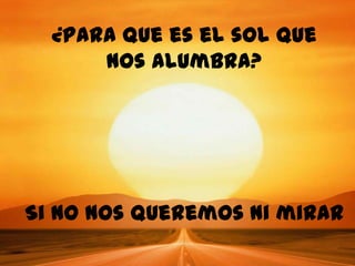 ¿Para que es el sol que
      nos alumbra?




Si no nos queremos ni mirar
 