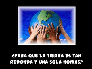 ¿Para que la tierra es tan
redonda y una sola nomas?
 