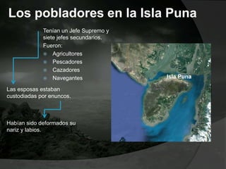 Los pobladores en la Isla Puna
Tenían un Jefe Supremo y
siete jefes secundarios.
Fueron:
 Agricultores
 Pescadores
 Cazadores
 Navegantes
Las esposas estaban
custodiadas por enuncos.
Habían sido deformados su
nariz y labios.
Isla Puna
 