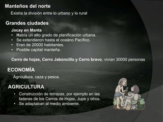 Manteños del norte
Existía la división entre lo urbano y lo rural
Grandes ciudades
Jocay en Manta
• Había un alto grado de planificación urbana.
• Se extendieron hasta el oceáno Pacífico.
• Eran de 20000 habitantes.
• Posible capital manteña.
Cerro de hojas, Cerro Jaboncillo y Cerro bravo, vivían 30000 personas
ECONOMÍA
Agricultura, caza y pesca.
AGRICULTURA
• Construcción de terrazas, por ejemplo en las
laderas de los Cerros de Hojas, Jupe y otros.
• Se adaptaban al medio ambiente.
 
