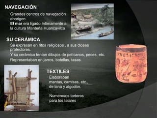 NAVEGACIÓN
Grandes centros de navegación
aborigen.
El mar era ligado íntimamente a
la cultura Manteña Huancavilca
SU CERÁMICA
Se expresan en ritos religiosos , a sus dioses
protectores.
Y su cerámica tenían dibujos de pelícanos, peces, etc.
Representaban en jarros, botellas, tasas.
Numerosos torteros
para los telares
TEXTILES
Elaboraban
mantas, camisas, etc.,
de lana y algodón.
 