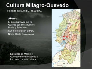 Cultura Milagro-Quevedo
Abarco
El sistema fluvial del río
Guayas con sus afluentes
Daule y Babahoyo
Sur: Frontera con el Perú
Norte: Hasta Esmeraldas
Periodo de 500 d.C. 1500 d.C.
G
BD
La ciudad de Milagro y
Quevedo no corresponde a
los centro de esta cultura.
 