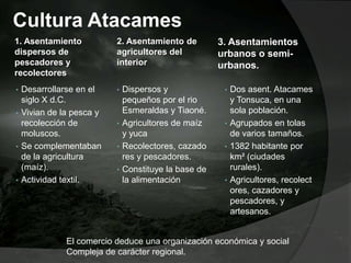 Cultura Atacames
1. Asentamiento
dispersos de
pescadores y
recolectores
• Desarrollarse en el
siglo X d.C.
• Vivian de la pesca y
recolección de
moluscos.
• Se complementaban
de la agricultura
(maíz).
• Actividad textil.
2. Asentamiento de
agricultores del
interior
• Dispersos y
pequeños por el rio
Esmeraldas y Tiaoné.
• Agricultores de maíz
y yuca
• Recolectores, cazado
res y pescadores.
• Constituye la base de
la alimentación
3. Asentamientos
urbanos o semi-
urbanos.
• Dos asent. Atacames
y Tonsuca, en una
sola población.
• Agrupados en tolas
de varios tamaños.
• 1382 habitante por
km² (ciudades
rurales).
• Agricultores, recolect
ores, cazadores y
pescadores, y
artesanos.
El comercio deduce una organización económica y social
Compleja de carácter regional.
 
