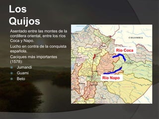 Los
Quijos
Asentado entre las montes de la
cordillera oriental, entre los ríos
Coca y Napo.
Lucho en contra de la conquista
española.
Caciques más importantes
(1578):
 Jumandi
 Guami
 Beto
Río Coca
Río Napo
 