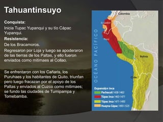 Tahuantinsuyo
Conquista:
Inicia Tupac Yupanqui y su tío Cápac
Yupanqui.
Resistencia:
De los Bracamoros.
Regresaron por Loja y luego se apoderaron
de las tierras de los Paltas, y ello fueron
enviados como mitimaes al Collao.
Se enfrentaron con los Cañaris, los
Puruhaes y los habitantes de Quito, triunfan
pero luego fracazan por el apoyo de los
Paltas y enviados al Cuzco como mitimaes;
se fundo las ciudades de Tumipampa y
Tomebamba.
 