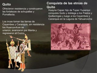 Quito
Ofrecieron resistencia y construyeron
las fortalezas de achupallas y
Pumallacta.
Los incas toman las tierras de
Cayambes y Caranquis, sin resistencia
los Huancavilcas se
unieron, avanzaron por Manta y
regresaron al Cuzco.
Conquista de las etnias de
Quito
Huayna Capac hijo de Tupac Yupanqui
conquista Quito y doblega a los Pastos y
Quillacingas y luego a los Cayambes y
Caranquis en la Laguna de Yahuarcocha
 