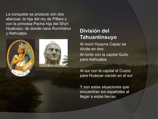 División del
Tahuantinsuyo
Al morir Huayna Capac se
divide en dos:
Al norte con la capital Quito
para Atahualpa.
Al sur con la capital el Cuzco
para Huáscar nacido en el sur
Y son estas situaciones que
encuentran los españoles al
llegar a estas tierras.
La conquista se produce con dos
alianzas: la hija del rey de Píllaro y
con la princesa Pacha hija del Shyri
Hualcopo; de donde nace Rumiñahui
y Atahualpa.
 