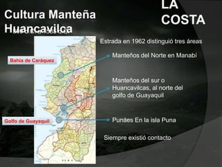 Cultura Manteña
Huancavilca800 d.C. a 1535 d.C.
Bahía de Caráquez
Golfo de Guayaquil
Estrada en 1962 distinguió tres áreas
Manteños del Norte en Manabí
Manteños del sur o
Huancavilcas, al norte del
golfo de Guayaquil
Punáes En la isla Puna
Siempre existió contacto
LA
COSTA
 