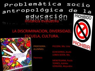 Instancia evaluativa
LA DISCRIMINACION, DIVERSIDAD,
ESCUELA, CULTURA.
PROFESORA:
ALUMNAS:
Florencia

PICCONI, Ma. Lina
ECHEVERRIA, Anahi
LOBOS SCIDA, Ma.
MENSTESANA, Paula
TORRES, Kalinka
VERGARA, Alejandra

 