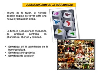 CONSOLIDACIÓN DE LA MODERNIDAD 
• Triunfo de la razón, el hombre 
debería regirse por leyes para una 
nueva organización social. 
• La historia desentraña la afirmación 
de progreso centrada en 
abundancia, libertad y felicidad. 
• Estrategia de la asimilación de la 
homogeneidad. 
• Estrategia antropoémica 
• Estrategia de exclusión 
 