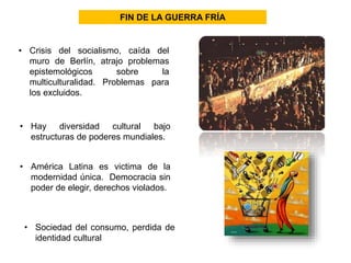 FIN DE LA GUERRA FRÍA 
• Crisis del socialismo, caída del 
muro de Berlín, atrajo problemas 
epistemológicos sobre la 
multiculturalidad. Problemas para 
los excluidos. 
• Hay diversidad cultural bajo 
estructuras de poderes mundiales. 
• América Latina es victima de la 
modernidad única. Democracia sin 
poder de elegir, derechos violados. 
• Sociedad del consumo, perdida de 
identidad cultural 
 