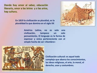 En 1819 la civilización se pluralizó, es la 
pluralidad la que domina en el siglo XX 
América Latina, no es solo una 
civilización, tampoco un solo 
pensamiento. El lenguaje es la forma de 
expresar y única perteneciente con el 
simple hecho de ser «Hombre» 
Civilización cultural: es aquel todo 
complejo que abarca los conocimientos, 
las ideas religiosas, el arte, la moral, el 
derecho, usos y costumbres. 
 
