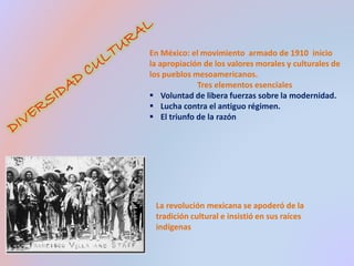 En México: el movimiento armado de 1910 inicio 
la apropiación de los valores morales y culturales de 
los pueblos mesoamericanos. 
Tres elementos esenciales 
 Voluntad de libera fuerzas sobre la modernidad. 
 Lucha contra el antiguo régimen. 
 El triunfo de la razón 
La revolución mexicana se apoderó de la 
tradición cultural e insistió en sus raíces 
indígenas 
 