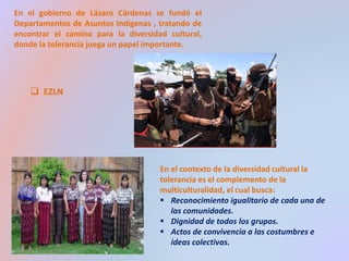 En el gobierno de Lázaro Cárdenas se fundó el 
Departamentos de Asuntos Indígenas , tratando de 
encontrar el camino para la diversidad cultural, 
donde la tolerancia juega un papel importante. 
 EZLN 
En el contexto de la diversidad cultural la 
tolerancia es el complemento de la 
multiculturalidad, el cual busca: 
 Reconocimiento igualitario de cada una de 
las comunidades. 
 Dignidad de todos los grupos. 
 Actos de convivencia a las costumbres e 
ideas colectivas. 
 