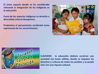 El único espacio donde se ha considerado 
relevante la integración de los indígenas es 
la educación. 
Fuera de los espacios indígenas su derecho a 
diversidad cultural desaparece. 
Predomina el pensamiento occidental como 
supremacía de los conocimientos. 
CLAVIJERO: la educación debiera construir una 
sociedad con bases sólidas, donde se respeten los 
derechos y culturas de todos los pueblos y se pueda 
vivir con una riqueza cultural. 
