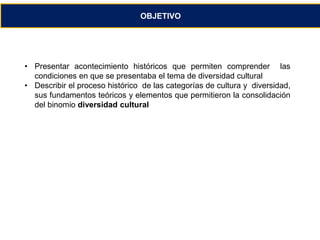 OBJETIVO 
• Presentar acontecimiento históricos que permiten comprender las 
condiciones en que se presentaba el tema de diversidad cultural 
• Describir el proceso histórico de las categorías de cultura y diversidad, 
sus fundamentos teóricos y elementos que permitieron la consolidación 
del binomio diversidad cultural 
 