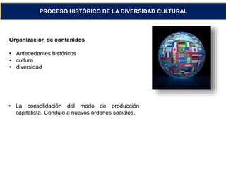 PROCESO HISTÓRICO DE LA DIVERSIDAD CULTURAL 
Organización de contenidos 
• Antecedentes históricos 
• cultura 
• diversidad 
• La consolidación del modo de producción 
capitalista. Condujo a nuevos ordenes sociales. 
 